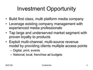 Investment Opportunity Build first class, multi platform media company Leverage existing company management with experienced media professionals Tap large and underserved market segment with proven loyalty to products Exploit multi-channel, multi-source revenue model by providing clients multiple access points Digital, print, events National, local, franchise ad budgets 06/03/09 Confidential 
