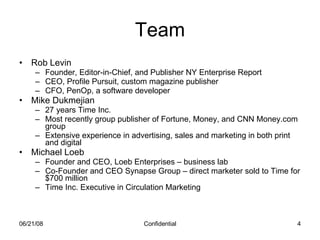 Team Rob Levin Founder, Editor-in-Chief, and Publisher NY Enterprise Report CEO, Profile Pursuit, custom magazine publisher CFO, PenOp, a software developer Mike Dukmejian  27 years Time Inc.  Most recently group publisher of Fortune, Money, and CNN Money.com group Extensive experience in advertising, sales and marketing in both print and digital Michael Loeb Founder and CEO, Loeb Enterprises – business lab Co-Founder and CEO Synapse Group – direct marketer sold to Time for $700 million Time Inc. Executive in Circulation Marketing 06/03/09 Confidential 