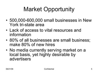 Market Opportunity 500,000-600,000 small businesses in New York tri-state area Lack of access to vital resources and information 80% of all businesses are small business; make 80% of new hires No media currently serving market on a local basis, yet highly desirable by advertisers 06/03/09 Confidential 