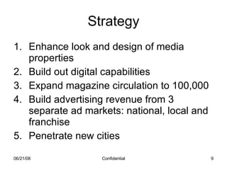 Strategy Enhance look and design of media properties Build out digital capabilities Expand magazine circulation to 100,000 Build advertising revenue from 3 separate ad markets: national, local and franchise Penetrate new cities 06/03/09 Confidential 