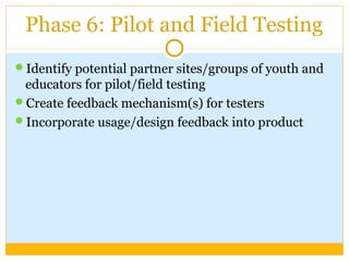 Phase 6: Pilot and Field Testing
Identify potential partner sites/groups of youth and
educators for pilot/field testing
Create feedback mechanism(s) for testers
Incorporate usage/design feedback into product
 