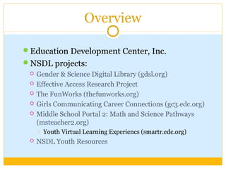 Overview
Education Development Center, Inc.
NSDL projects:
 Gender & Science Digital Library (gdsl.org)
 Effective Access Research Project
 The FunWorks (thefunworks.org)
 Girls Communicating Career Connections (gc3.edc.org)
 Middle School Portal 2: Math and Science Pathways
(msteacher2.org)
 Youth Virtual Learning Experiencs (smartr.edc.org)
 NSDL Youth Resources
 