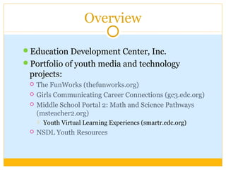 Overview
Education Development Center, Inc.
Portfolio of youth media and technology
projects:
 The FunWorks (thefunworks.org)
 Girls Communicating Career Connections (gc3.edc.org)
 Middle School Portal 2: Math and Science Pathways
(msteacher2.org)
 Youth Virtual Learning Experiencs (smartr.edc.org)
 NSDL Youth Resources
 