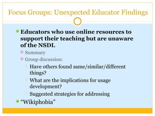 Focus Groups: Unexpected Educator Findings
Educators who use online resources to
support their teaching but are unaware
of the NSDL
 Summary
 Group discussion:
 Have others found same/similar/different
things?
 What are the implications for usage
development?
 Suggested strategies for addressing
“Wikiphobia”
 