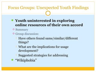  Youth uninterested in exploring
online resources of their own accord
 Summary
 Group discussion:
 Have others found same/similar/different
things?
 What are the implications for usage
development?
 Suggested strategies for addressing
 “Wikiphobia”
Focus Groups: Unexpected Youth Findings
 