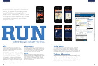 18 19
NEW INITIATIVES
Social Media
We’ve strengthened our focus on social media, and it shows. This past year,
NYRR fan page growth was 20 percent, and we expanded our Facebook
presence. We’re now doing the same on Twitter and working to integrate
foursquare and Meetup so folks can check in at our events. In the next year, we
will continue to use social media to strengthen customer relationships, interact
with the community, and engage a wider audience.
Training  Education
Training and education have always been cornerstones of our mission at NYRR.
Now, we’re taking our teaching to the digital world, with the Official NYRR ING
New York City Marathon Online Training Program, a powerful tool designed
to get more runners to the finish line. The first-ever fully customized virtual
marathon trainer, our proprietary platform uses input like age, gender, training
history, recent race results, and weekly schedule to create a personalized plan
that helps individuals safely build speed, endurance, and confidence.
NEW INITIATIVES
farther than you thought you could.
RUNWeb
In 2012, NYRR will launch a new, more dynamic and
interactive website—one that is extremely user-friendly,
but packed with sophisticated features to help everyone
get more out of, and from, NYRR.
The new site will make it easier to register for races, give
more in-depth post-race coverage, and help users train for
any race. nyrr.org will also have an innovative search feature
that lets users identify themselves as one of eight types of
runners based on their fitness level, age, and ability.
Next spring, we will introduce MyChannel, an advanced
feature just for NYRR members that will personalize their
website experience. MyChannel gives members one place
to see their whole running history, including race results and
photos, upcoming races they’ve registered for, and all their
NYRR activities, plus ways to connect with their running
community, and even to invite others to join them for a run.
eCommerce
We will also be upgrading our eCommerce platform in 2012
to include the latest technology, making it simpler than ever
for users to pay race entry fees, make donations, and shop.
NYRR will also introduce new branded merchandise and
gear to help runners train in comfort and style.
Apps
NYRR is going high-tech to enhance the race experience!
The Official ING New York City Marathon Spectator App lets
fans track up to 10 runners on an interactive course map,
watch live streaming race coverage, connect with other
spectators on Facebook and Twitter, play games, and more,
all from their mobile phones.
Digital technology is a powerful platform for
sharing the passion of running. In the past
year, NYRR has been working hard on its
digital toolbox, updating and creating a range
of digital touch points that allow us to engage,
educate, and communicate with as many
people as possible.
 