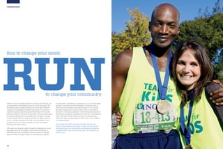 20
FUNDRAISING
to change your community.
RUN
Run to change your mood.
Thanks to the invaluable support of donors and friends, we
accomplished a tremendous amount in the past year. We
provided sorely needed programs to more than 100,000
children and witnessed firsthand the power of running to
transform people physically and emotionally. From youth
like Rossy, age 16, who lost 30 pounds in three months after
joining Young Runners; to Darvely, who turned to running
to heal her grief after losing her brother to gang violence;
to the countless teachers who tell us the students in our
programs are more self-confident, focused, and better
behaved than their peers.
Although our program reach has grown dramatically since
we began serving 15 children in Red Hook, Brooklyn, in
1998, we have not lost sight of the thousands of children
who still need our help. Thanks to the generous support
of individuals, foundations, corporations, our City and State
partners, and Team for Kids members, the great work of
fiscal year 2011 marked a big step forward in our journey,
but, like marathoners, we have many miles to log before
we finish. Continuing cutbacks in school physical education
and athletic programs, coupled with the rise in child obesity,
mean that the number of at-risk youth is only growing.
With your help, we are poised to reach even more children
in the year ahead.
As we head into 2012, we’re aiming high. We want to
reach 20,000 additional children in New York City alone,
and hope to get one million kids worldwide participating
in Mighty Milers over the next five years. We cannot do it
without you.
 