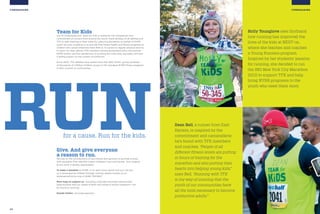 22 23
FUNDRAISING
Holly Younglove sees firsthand
how running has improved the
lives of the kids at NEST+m,
where she teaches and coaches
a Young Runners program.
Inspired by her students’ passion
for running, she decided to run
the ING New York City Marathon
2010 to support TFK and help
bring NYRR programs to the
youth who need them most.
Dean Bell, a runner from East
Harlem, is inspired by the
commitment and camaraderie
he’s found with TFK members
and coaches. “People of all
different fitness levels are putting
in hours of training for the
marathon and also putting their
hearts into helping young kids,”
says Bell. “Running with TFK
is my way of insuring that the
youth of our communities have
all the tools necessary to become
productive adults.”
FUNDRAISING
for a cause. Run for the kids.
RUN
Team for Kids
Our #1 fundraising tool, Team for Kids is fueled by the compassion and
commitment of runners from around the world. Adult athletes of all abilities join
TFK to add meaning to their miles by collecting donations on behalf of NYRR
youth services, enabling us to provide free fitness health and fitness programs to
children who would otherwise have little or no access to regular physical activity.
In return for their efforts, TFK members receive guaranteed entry into premier
NYRR events, and the satisfaction of knowing the miles they log today will have
a lasting impact on the runners of tomorrow.
Since 2002, TFK athletes have raised more than $25 million, giving hundreds
of thousands of children children access to life-changing NYRR fitness programs
in their schools or communities.
Give. And give everyone
a reason to run.
We rely on the contributions of our friends and partners to provide schools
with programs that radically impact childrens’ lives and futures. Your support,
at any level, is greatly appreciated.
To make a donation to NYRR, or to learn more about how you can join
us in empowering children through running, please contact us at
development@nyrr.org or [646] 758 9647.
More ways to support us—including corporate and event sponsorship
opportunities and our Adopt-a-Team and Adopt-a-School programs—can
be found at nyrrf.org.
Donate Online: nyrr.org/supportus
 