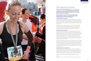 TABLE OF CONTENTS
02 03
LETTER FROM NYRR
Dear Supporters & Friends,
An ancient Chinese proverb says When I let go of what I am,
I become what I might be. In this past year, our management
and Board have been focused on the question of what we
might be as we carry forward the legacy of our past leaders:
bringing running to the people.
We are pleased to present our first-ever Annual Update,
designed to share with you a snapshot of what we are
accomplishing and where we are heading.
Our Next 50 Years Start Now
This year, we are very excited to be introducing a rebranding initiative that builds
on our heritage while positioning the organization for the future. Over the past
half-century, we have grown from a local running club to a global champion of the
running movement. As the world’s premier community running organization, we’ve
made it our mission to get all people, of all ages and abilities, running and moving
to better health.
Going forward, we are excited to be known as NYRR, the moniker many have
come to refer to us by in this digital age. As part of our reinvigorated brand,
we have unveiled a new logo, tagline, and visual identity. Over the next year,
we will be updating our website, signage, and other brand expressions with our
new look and feel, which you will get a sense of throughout these pages.
Running with Our Successes
Our efforts to give everyone a reason to run continue to gain momentum and
recognition globally as we now reach more than 100,000 kids weekly with our
Mighty Milers and Young Runners school programs. Our award-winning A Running
Start video resource for coaching youth runners has received praise from coaches,
teachers, parents, and even Olympic athletes. We are expanding our free youth
resources and beginning work on a much-needed national running curriculum
for physical education teachers. Our Youth & Community Services team now
participates in more than 100 community health fairs throughout New York’s five
boroughs, championing movement through walking and running as a pathway
to improved health and well-being.
We continue to develop and grow our offering of paid events, classes, training, and
educational resources. We were very honored when SportsBusiness Journal named
the ING New York City Marathon 2010 the Sports Event of the Year, recognizing
our notable contributions to the athletes, the sport, and the community. Today we
serve more than 300,000 runners internationally with a roster of more than 55
races annually, featuring such classics as our half-marathon series across the five
boroughs, the “Mini 10K” (the oldest women-only road race), and the iconic Empire
State Building Run-Up.
A Commitment to the Community
We measure our success through our economic, charitable, and community
impact. In this past year we proudly set new records across the board. Our unique
nonprofit model, which teams contributions from corporate, foundation, and
individual donors with earned income from our best-in-class events, makes all of
this important work possible. The progress outlined in the pages that follow is
entirely thanks to all of you, our supporters, members, volunteers, and partners!
We look forward to a strong future of empowering people to Run for Life.
Sincerely,
George Hirsch, Chairman of the Board, NYRR & Mary Wittenberg, CEO, NYRR
 
