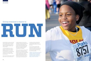 04
OUR PURPOSE
RUNRunning takes your body, mind, and
spirit to a better place. This simple
act of putting one foot in front of
the other and moving forward can
make you healthier, happier, and
more confident.
Like the starting horn at a race,
we want to be the “Go!” that gets
people running for life. At New
York Road Runners, it is our goal
to give everyone on the planet both
a reason to run and the means
and opportunity to keep running
and never stop.
Over the past 50-plus years, we have
grown from a local running club to
a global champion of the running
movement. We are the world’s premier
community running organization,
and our efforts and events serve all
runners and active individuals, from
beginners to professional athletes:
the young, the elderly, and the
underserved of all abilities.
Today, we are known for all our world-
class events—including the famed
ING New York City Marathon—which
attract and inspire more than 300,000
runners internationally, including
60,000 NYRR members. But we are
equally committed to the runners
of tomorrow, passionately providing
youth programs that educate and
motivate more than 100,000 kids
in communities in New York City,
across the United States, and around
the world.
It is our unique nonprofit model,
which teams contributions from
corporate, foundation, and individual
donors with earned-income from
our best-in-class events, that makes
all our efforts possible.
Together with the help of all of NYRR’s
members, supporters, participants,
and partners, we are working hard
to fulfill our mission of giving all
people everywhere a reason to run.
Today, tomorrow, and for life.
Giving everyone a reason to
 