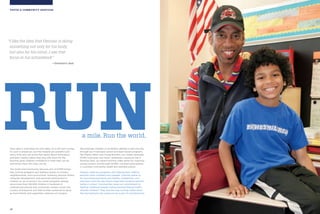 10 11
YOUTH + COMMUNITY SERVICESYOUTH & COMMUNITY SERVICES
Soon after a child takes his first steps, he is off and running.
It’s such a simple act, but the rewards are powerful and
many. Kids who are active feel better about themselves
and learn healthy habits that stay with them for life.
Running gives children confidence in what they can do
and shows them who they can be.
The Youth and Community Services arm of NYRR brings
free running programs and wellness events to schools,
neighborhoods, and communities, fostering physical fitness,
character development, and personal achievement in
children on up to seniors. Our youth programs already
serve more than 100,000 children in hundreds of
underserved schools and community centers across the
country and beyond, and that number continues to grow
as more friends and supporters embrace our mission.
We empower children of all athletic abilities to get moving
through our in-demand school and team-based programs
like Mighty Milers and Young Runners, our widely attended
NYRR road races and Youth Jamborees, resources like A
Running Start, our award-winning video series for coaching
young runners, and through NYRR’s constant participation
in countless community health and wellness events.
Parents credit our programs with helping their children
become more confident and capable. Coaches praise us
for promoting teamwork and healthy competition, and
educators love the way fitness helps their students perform
better in school. Communities value our commitment to
fighting childhood obesity and promoting lifelong health.
And the children? They love the way running makes them
feel and welcome the chance to be a part of something fun.
“I like the idea that Demian is doing
something not only for his body,
but also for his mind…I see that
focus in his schoolwork.”
—Demian’s dad
a mile. Run the world.
RUN
 