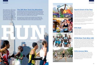 15
OUR EVENTS
Sports Event of the Year
Our runners aren’t the only ones who won big prizes this
year. The ING New York City Marathon 2010 was named
Sports Event of the Year 2011 at the SportsBusiness Journal
Sports Business Awards. This prestigious award, previously
given to the Super Bowl and the NHL Winter Classic, honors
“best-in-class entertainment, improving market and brand
strength, generating new revenue growth, and initiating
projects that give back to the community.”
The ING New York City Marathon also won the Gabarrón
International Award of Sports 2011, which recognized the
race as a popular sports event that promotes positive
values and personal betterment.
Running is its own reward, but being acknowledged by the
sports community is pretty nice too.
NYC Half
This premier road race takes runners on a 13.1-mile journey
through the heart of the city—Times Square—and along the
Hudson River waterfront to finish in lower Manhattan.
Every March, the NYC Half attracts international stars,
who come to tune up their times and test their marathon
readiness. Amateurs love this race too, as the sight-filled
course and competitive vibe push them to go the distance.
NYRR New York Mini 10K
On June 3, 1972, New York Road Runners staged the world’s
first all-women road race, the 6-mile Crazylegs Mini Marathon.
It was the same year that President Nixon signed into law
the landmark Title IX legislation, which mandated equal
funding for women’s sports programs that receive federal
aid. Today, the modern NYRR New York Mini 10K all-women
road race attracts Olympians, world champions, record-
holders, and a diverse group of females who race to share
a journey of sisterhood and recognize the women who have
come before them.
Fifth Avenue Mile
What better way to entice people to run than to open
up a scenic 20-block stretch of one of the world’s most
famous avenues to the young, the old, novices, veterans,
and everyone in between? Each year since 1981, runners
have lined up near the Metropolitan Museum of Art to
race down Fifth Avenue to Grand Army Plaza, trying
for their best NYC mile ever. All are rewarded with an
unforgettable experience.
OUR EVENTS
to turn “I can’t” into “I did.”
RUN
Often, signing up for a race is just the
push someone needs to get out there
and get moving. We host plenty of
them—more than 55 per year—from
short “fun runs” and fitness events to
a certain big marathon we’ve become
synonymous with. Our exciting races
and other earned-income programs
draw crowds of participants who come
for the challenge, the competition, and
the camaraderie and leave with an
experience that changes them for life.
The ING New York City Marathon
It is the largest, most loved, and most inclusive marathon in the world. Every
November, thousands of runners from all 50 states and more than 100 countries
take to the streets of NYC for an adrenaline-filled 26.2-mile tour. The ING New
York City Marathon attracts the world’s top pro runners and weekend warriors
alike. Some run for prizes or bragging rights, others for charity or their personal
best. All are cheered on by more than two million spectators.
Now in its 42nd year, the ING New York City Marathon 2011 accepted more
than 60,000 runners, with about 47,000 predicted to finish. Of these, more
than 7,000 participants will be running in support of charitable organizations,
hoping to beat the $30.8 million record in charity dollars raised last year.
 
