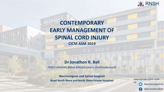 RNSH
CONTEMPORARY
EARLY MANAGEMENT OF
SPINAL CORD INJURY
CICM ASM 2019
Dr Jonathon R. Ball
FRACS AMA(M) BMed BMedSc(Hons) GradDipBiomedE
Neurosurgeon and Spinal Surgeon
Royal North Shore and North Shore Private Hospitals www.spinesurgeon.sydn
ey
@DrJonathonBall
#spinesurgsydney
 