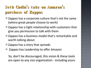 Seth Godin’s take on Amazon’s purchase of Zappos Zappos has a corporate culture that's not the same (where great people choose to work) Zappos has a tight relationship with customers that give you permission to talk with them Zappos has a business model that's remarkable and worth talking about Zappos has a story that spreads Zappos has Leadership to offer Amazon So, don’t be discouraged, this vision & these tools are open to any size organization - including yours 