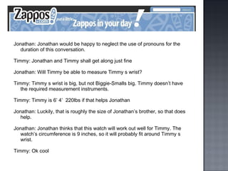 Jonathan: Jonathan would be happy to neglect the use of pronouns for the duration of this conversation. Timmy: Jonathan and Timmy shall get along just fine Jonathan: Will Timmy be able to measure Timmy s wrist? Timmy: Timmy s wrist is big, but not Biggie-Smalls big. Timmy doesn’t have the required measurement instruments. Timmy: Timmy is 6’ 4’  220lbs if that helps Jonathan Jonathan: Luckily, that is roughly the size of Jonathan’s brother, so that does help. Jonathan: Jonathan thinks that this watch will work out well for Timmy. The watch’s circumference is 9 inches, so it will probably fit around Timmy s wrist. Timmy: Ok cool 
