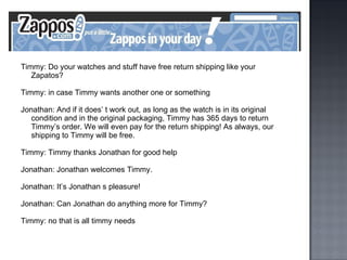 Timmy: Do your watches and stuff have free return shipping like your Zapatos? Timmy: in case Timmy wants another one or something Jonathan: And if it does’ t work out, as long as the watch is in its original condition and in the original packaging, Timmy has 365 days to return Timmy’s order. We will even pay for the return shipping! As always, our shipping to Timmy will be free. Timmy: Timmy thanks Jonathan for good help Jonathan: Jonathan welcomes Timmy. Jonathan: It’s Jonathan s pleasure! Jonathan: Can Jonathan do anything more for Timmy? Timmy: no that is all timmy needs 