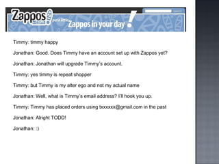 Timmy: timmy happy Jonathan: Good. Does Timmy have an account set up with Zappos yet? Jonathan: Jonathan will upgrade Timmy’s account. Timmy: yes timmy is repeat shopper Timmy: but Timmy is my alter ego and not my actual name Jonathan: Well, what is Timmy’s email address? I’ll hook you up. Timmy: Timmy has placed orders using txxxxxx@gmail.com in the past Jonathan: Alright TODD! Jonathan: :) 
