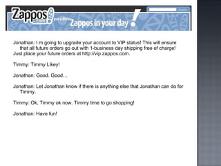 Jonathan: I m going to upgrade your account to VIP status! This will ensure that all future orders go out with 1-business day shipping free of charge! Just place your future orders at http://vip.zappos.com. Timmy: Timmy Likey! Jonathan: Good. Good… Jonathan: Let Jonathan know if there is anything else that Jonathan can do for Timmy. Timmy: Ok, Timmy ok now. Timmy time to go shopping! Jonathan: Have fun! 