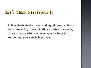 Let’s Think Strategically Acting strategically means taking planned actions, in response to, or anticipating a series of events, so as to successfully achieve specific long term outcomes, goals and objectives.  