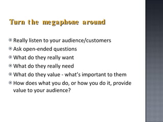 Turn the megaphone around Really listen to your audience/customers Ask open-ended questions What do they really want What do they really need What do they value - what’s important to them How does what you do, or how you do it, provide value to your audience? 