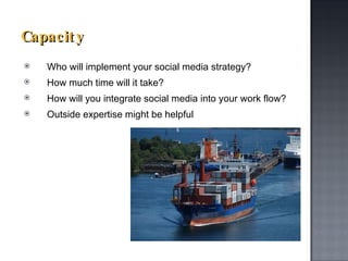 Capacity Who will implement your social media strategy? How much time will it take?  How will you integrate social media into your work flow?  Outside expertise might be helpful 