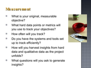 Measurement What is your original, measurable objective? What hard data points or metrics will you use to track your objectives?  How often will you track?  Do you have the systems and tools set up to track efficiently? How will you harvest insights from hard data and qualitative data as the project unfolds?  What questions will you ask to generate insights?   
