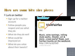 Here are some bite size pieces Lurk on twitter Sign up for a twitter account Follow people you respect and see what they do What do they do well What could be improved on What do you value about their tweets? 