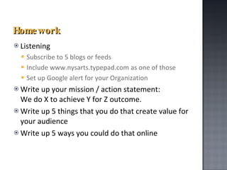 Homework Listening Subscribe to 5 blogs or feeds Include www.nysarts.typepad.com   as one of those Set up Google alert for your Organization Write up your mission / action statement:  We do X to achieve Y for Z outcome. Write up 5 things that you do that create value for your audience Write up 5 ways you could do that online 