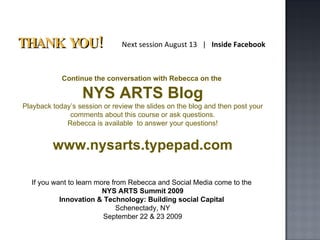 THANK YOU! Continue the conversation with Rebecca on the  NYS ARTS Blog Playback today’s session or review the slides on the blog and then post your comments about this course or ask questions. Rebecca is available  to answer your questions! www.nysarts.typepad.com Next session August 13  |  Inside Facebook If you want to learn more from Rebecca and Social Media come to the  NYS ARTS Summit 2009 Innovation & Technology: Building social Capital  Schenectady, NY September 22 & 23 2009 