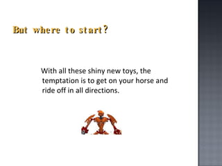 But where to start? With all these shiny new toys, the temptation is to get on your horse and ride off in all directions. 