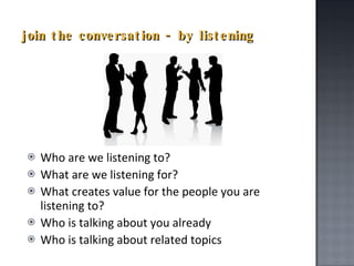 join the conversation - by listening Who are we listening to? What are we listening for? What creates value for the people you are listening to?  Who is talking about you already Who is talking about related topics 