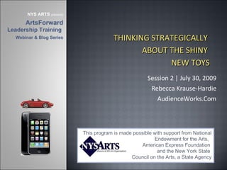 Session 2 | July 30, 2009 Rebecca Krause-Hardie AudienceWorks.Com This program is made possible with support from National Endowment for the Arts,  American Express Foundation  and the New York State  Council on the Arts, a State Agency NYS ARTS  presents ArtsForward  Leadership Training  Webinar & Blog Series THINKING STRATEGICALLY  ABOUT THE SHINY  NEW TOYS 