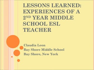 LESSONS LEARNED: EXPERIENCES OF A 2 ND  YEAR MIDDLE SCHOOL ESL  TEACHER Claudia Leon Bay Shore Middle School Bay Shore, New York 