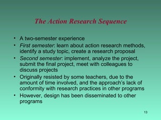 The Action Research Sequence A two-semester experience First semester : learn about action research methods, identify a study topic, create a research proposal Second semester : implement, analyze the project, submit the final project, meet with colleagues to discuss projects Originally resisted by some teachers, due to the amount of time involved, and the approach’s lack of conformity with research practices in other programs However, design has been disseminated to other programs 