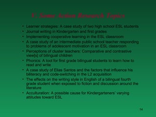 V. Some Action Research Topics Learner strategies: A case study of two high school ESL students Journal writing in Kindergarten and first grades Implementing cooperative learning in the ESL classroom A case study of an intermediate public school teacher responding to problems of adolescent motivation in an ESL classroom Perceptions of cluster teachers: Comparative and contrastive view[s] of bilingual children Phonics: A tool for first grade bilingual students to learn how to read and write A case study of Elias Santos and the factors that influence his biliteracy and code-switching in the L2 acquisition The effects on the writing style in English of a bilingual fourth grade student when exposed to fiction and discussion around the literature Acculturation: A possible cause for Kindergarteners’ varying attitudes toward ESL 