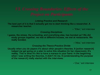 VI. Crossing Boundaries: Effects of the Project on Participants Linking Practice and Research The best part of it is that it actually got me to start thinking like a researcher. A researcher teacher.   -- “Ellen,” exit interview Crossing Disciplines I guess, the stress, the schooling, and everything else, has bonded us? We did study groups together, we met at different houses, we met at restaurants. We really bonded.   --”Alba,” exit interview Crossing the Theory-Practice Divide Usually when you do papers it's about other people's theories. It [action research] helped me get going on a plan to solve this situation [in her classroom]. It's reality. This is what it's like to have a maraca in your hand. In the beginning when I was writing the theories, it didn't hit me. It [understanding the purpose of the research] really started with the interviews.   --“Zoe,” exit interview   