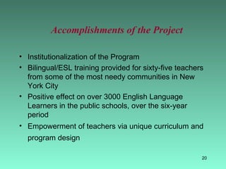 Accomplishments of the Project Institutionalization of the Program Bilingual/ESL training provided for sixty-five teachers from some of the most needy communities in New York City  Positive effect on over 3000 English Language Learners in the public schools, over the six-year period Empowerment of teachers via unique curriculum and program design   