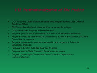 CCNY submits Letter of Intent to create new program to the CUNY Office of Academic Affairs. CUNY circulates Letter of Intent to other campuses for critique. CUNY authorizes full proposal development. Proposal (full curriculum) developed and sent out for external evaluation. Proposal and external evaluations presented to School of Education Curriculum Committee for approval. Proposal presented to faculty for approval to add program to School of Education  offerings. Proposal submitted to CUNY Board of Trustees. Proposal sent to State Education Department for review Program given Hegis Code by the State Education Department = Institutionalization. VII. Institutionalization of The Project 
