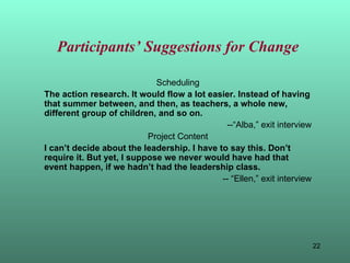 Participants’ Suggestions for Change Scheduling The action research. It would flow a lot easier. Instead of having that summer between, and then, as teachers, a whole new, different group of children, and so on. --“Alba,” exit interview Project Content I can’t decide about the leadership. I have to say this. Don’t require it. But yet, I suppose we never would have had that event happen, if we hadn’t had the leadership class. -- “Ellen,” exit interview 