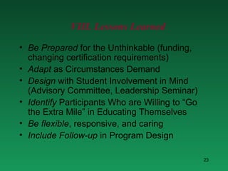 VIII. Lessons Learned Be Prepared  for the Unthinkable (funding, changing certification requirements)  Adapt  as Circumstances Demand Design  with Student Involvement in Mind (Advisory Committee, Leadership Seminar) Identify  Participants Who are Willing to “Go the Extra Mile” in Educating Themselves Be   flexible , responsive, and caring Include   Follow-up  in Program Design 