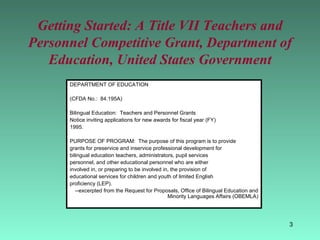 Getting Started: A Title VII Teachers and Personnel Competitive Grant, Department of Education, United States Government DEPARTMENT OF EDUCATION (CFDA No.:  84.195A) Bilingual Education:  Teachers and Personnel Grants Notice inviting applications for new awards for fiscal year (FY) 1995. PURPOSE OF PROGRAM:  The purpose of this program is to provide grants for preservice and inservice professional development for bilingual education teachers, administrators, pupil services personnel, and other educational personnel who are either involved in, or preparing to be involved in, the provision of educational services for children and youth of limited English proficiency (LEP). --excerpted from the Request for Proposals, Office of Bilingual Education and Minority Languages Affairs (OBEMLA) 