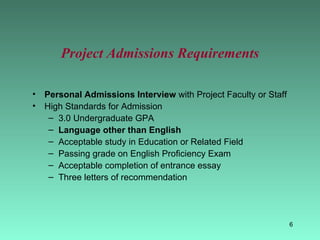Project Admissions Requirements Personal Admissions Interview  with Project Faculty or Staff High Standards for Admission 3.0 Undergraduate GPA Language other than English Acceptable study in Education or Related Field Passing grade on English Proficiency Exam Acceptable completion of entrance essay Three letters of recommendation 