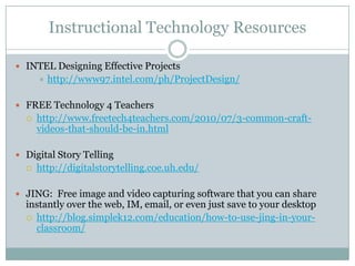 Instructional Technology Resources

 INTEL Designing Effective Projects
         http://www97.intel.com/ph/ProjectDesign/

 FREE Technology 4 Teachers
     http://www.freetech4teachers.com/2010/07/3-common-craft-
      videos-that-should-be-in.html

 Digital Story Telling
     http://digitalstorytelling.coe.uh.edu/

 JING: Free image and video capturing software that you can share
  instantly over the web, IM, email, or even just save to your desktop
   http://blog.simplek12.com/education/how-to-use-jing-in-your-
    classroom/
 