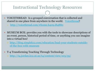 Instructional Technology Resources

 VOICETHREAD: Is a grouped conversation that is collected and
  shared in one place from anywhere in the world. Voicethread!
   http://voicethread.com/#home.b409.i84880




 MUSEUM BOX: provides you with the tools to showcase descriptions of
  an event, person, historical period of time, or anything you can imagine
  into a virtual box!
   http://blog.simplek12.com/education/lead-your-students-outside-
     of-the-box-with-museum

 T-4 Transforming Teaching Through Technology
     http://t4.jordan.k12.ut.us/t4/content/view/103/35/
 