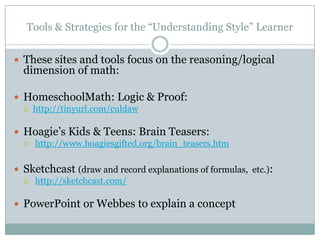Tools & Strategies for the “Understanding Style” Learner


 These sites and tools focus on the reasoning/logical
  dimension of math:

 HomeschoolMath: Logic & Proof:
     http://tinyurl.com/culdaw

 Hoagie’s Kids & Teens: Brain Teasers:
     http://www.hoagiesgifted.org/brain_teasers.htm

 Sketchcast (draw and record explanations of formulas, etc.):
     http://sketchcast.com/

 PowerPoint or Webbes to explain a concept
 