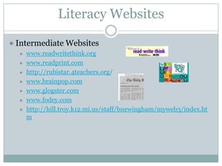 Literacy Websites

Intermediate Websites
  www.readwritethink.org
  www.readprint.com
  http://rubistar.4teachers.org/
  www.brainpop.com
  www.glogster.com
  www.fodey.com
  http://hill.troy.k12.mi.us/staff/bnewingham/myweb3/index.ht
  m
 