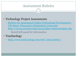 Assessment Rubrics


 Technology Project Assessments
   Rubrics for Assessment Online Professional Development -
    UW Stout, Wisconsin's Polytechnic University
    http://www3.uwstout.edu/soe/profdev/instructonline.cfm
       Search left panel for information
 Teachnology
   http://www.teach-nology.com/web_tools/rubrics/
 
