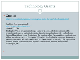Technology Grants

 Grants:
   http://www.technologygrantnews.com/grant-index-by-type/school-grants.html

 Deadline: February Annually
  http://www.exploravision.org/
  1-800-EXPLOR9
 The ExploraVision program challenges teams of 2-4 students to research scientific
  principles and current technologies as the basis for designing innovative technologies
  that could exist in 20 years. Students on the four first-place ExploraVision winning teams
  will each receive a $10,000 U.S. Series EE Savings Bond valued at maturity. Students on
  second-place teams will each receive a $5,000 bond valued at maturity. The eight teams
  will also receive an expenses-paid trip with their families, mentor, and coach to
  Washington, DC




 