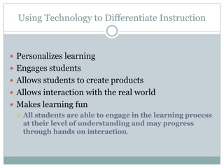 Using Technology to Differentiate Instruction



 Personalizes learning
 Engages students
 Allows students to create products
 Allows interaction with the real world
 Makes learning fun
   All students are able to engage in the learning process
    at their level of understanding and may progress
    through hands on interaction.
 