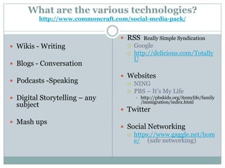 What are the various technologies?
         http://www.commoncraft.com/social-media-pack/


                                  RSS Really Simple Syndication
 Wikis - Writing                   Google
                                    http://delicious.com/Totally
                                     U
 Blogs - Conversation

                                  Websites
 Podcasts -Speaking                NING
                                    PBS – It’s My Life
 Digital Storytelling – any             http://pbskids.org/itsmylife/family
                                          /immigration/index.html
  subject
                                  Twitter

 Mash ups
                                  Social Networking
                                    https://www.gaggle.net/hom
                                     e/ (safe networking)
 
